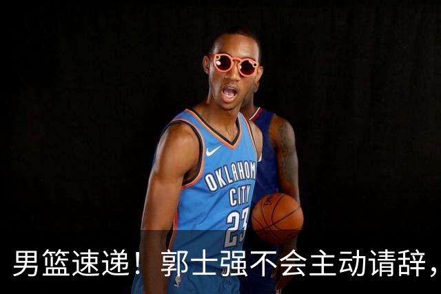 男篮速递！郭士强不会主动请辞，崔永熙承认打不过，胡明轩深夜发声